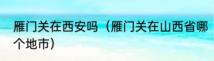雁门关在西安吗（雁门关在山西省哪个地市）