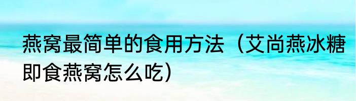 燕窝最简单的食用方法（艾尚燕冰糖即食燕窝怎么吃）