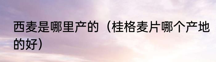 西麦是哪里产的（桂格麦片哪个产地的好）