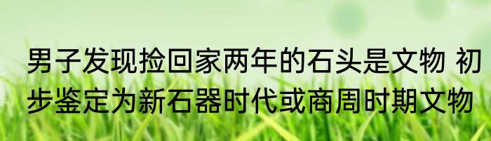 男子发现捡回家两年的石头是文物 初步鉴定为新石器时代或商周时期文物