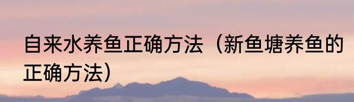 自来水养鱼正确方法（新鱼塘养鱼的正确方法）