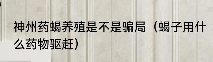 神州药蝎养殖是不是骗局（蝎子用什么药物驱赶）