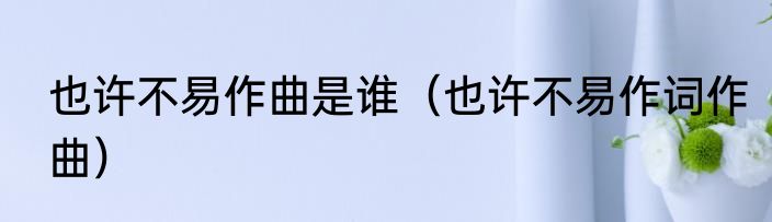 也许不易作曲是谁（也许不易作词作曲）