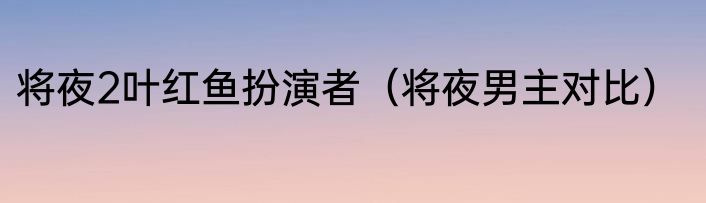 将夜2叶红鱼扮演者（将夜男主对比）