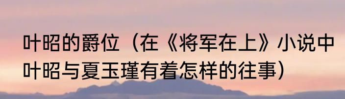 叶昭的爵位（在《将军在上》小说中叶昭与夏玉瑾有着怎样的往事）