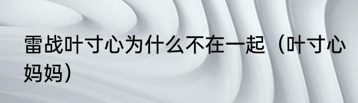 雷战叶寸心为什么不在一起（叶寸心妈妈）