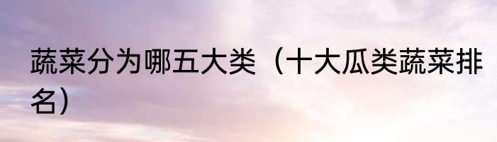 蔬菜分为哪五大类（十大瓜类蔬菜排名）