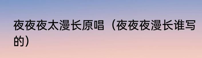 夜夜夜太漫长原唱（夜夜夜漫长谁写的）