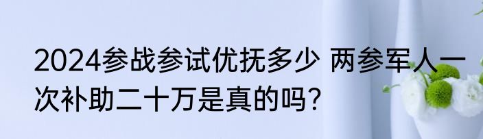 2024参战参试优抚多少 两参军人一次补助二十万是真的吗？