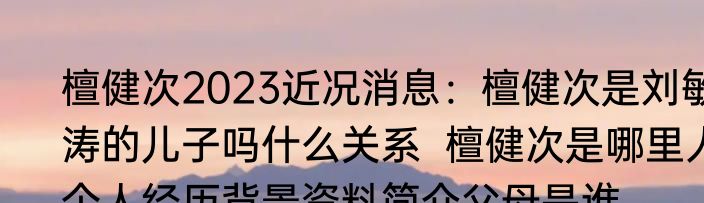 檀健次2023近况消息：檀健次是刘敏涛的儿子吗什么关系  檀健次是哪里人个人经历背景资料简介父母是谁