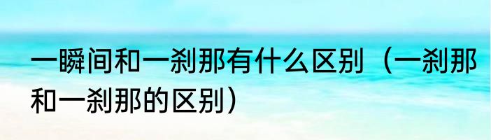 一瞬间和一刹那有什么区别（一刹那和一刹那的区别）