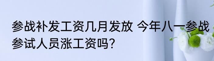 参战补发工资几月发放 今年八一参战参试人员涨工资吗？