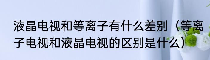 液晶电视和等离子有什么差别（等离子电视和液晶电视的区别是什么）