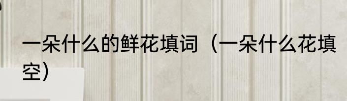一朵什么的鲜花填词（一朵什么花填空）