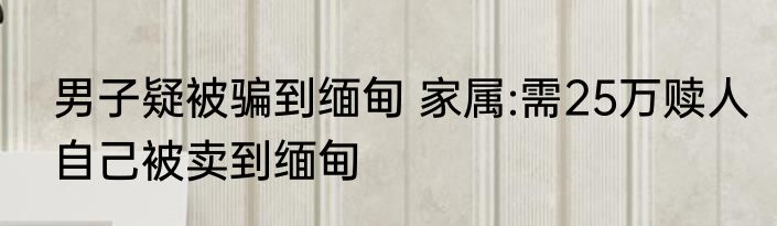 男子疑被骗到缅甸 家属:需25万赎人自己被卖到缅甸