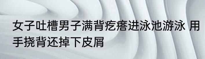女子吐槽男子满背疙瘩进泳池游泳 用手挠背还掉下皮屑