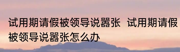 试用期请假被领导说嚣张  试用期请假被领导说嚣张怎么办