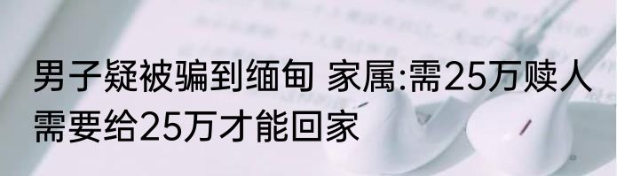男子疑被骗到缅甸 家属:需25万赎人 需要给25万才能回家