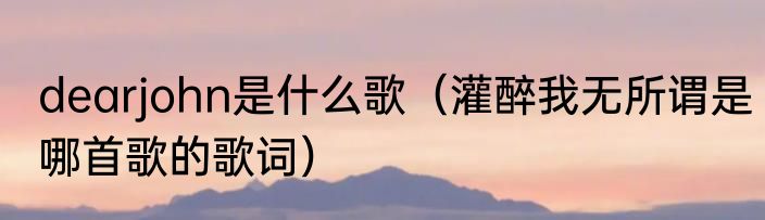 dearjohn是什么歌（灌醉我无所谓是哪首歌的歌词）