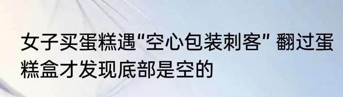 女子买蛋糕遇“空心包装刺客” 翻过蛋糕盒才发现底部是空的