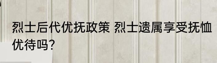 烈士后代优抚政策 烈士遗属享受抚恤优待吗？