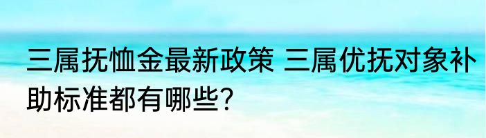 三属抚恤金最新政策 三属优抚对象补助标准都有哪些？