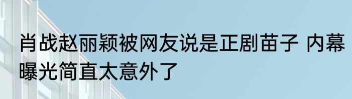 肖战赵丽颖被网友说是正剧苗子 内幕曝光简直太意外了