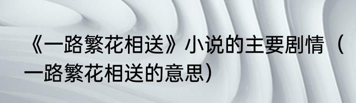 《一路繁花相送》小说的主要剧情（一路繁花相送的意思）