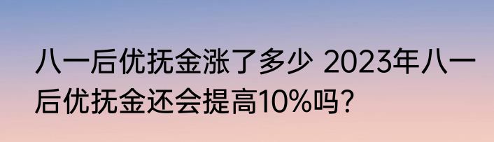八一后优抚金涨了多少 2023年八一后优抚金还会提高10%吗？