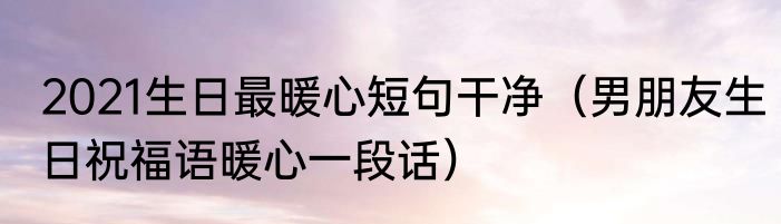 2021生日最暖心短句干净（男朋友生日祝福语暖心一段话）