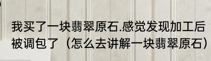 我买了一块翡翠原石.感觉发现加工后被调包了（怎么去讲解一块翡翠原石）