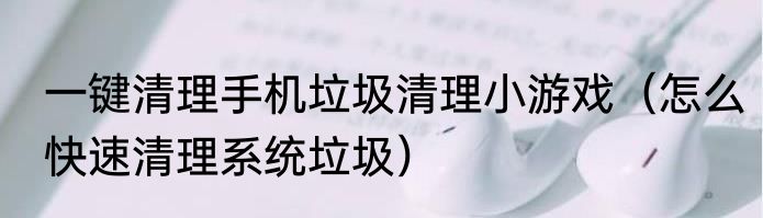 一键清理手机垃圾清理小游戏（怎么快速清理系统垃圾）