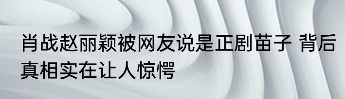 肖战赵丽颖被网友说是正剧苗子 背后真相实在让人惊愕