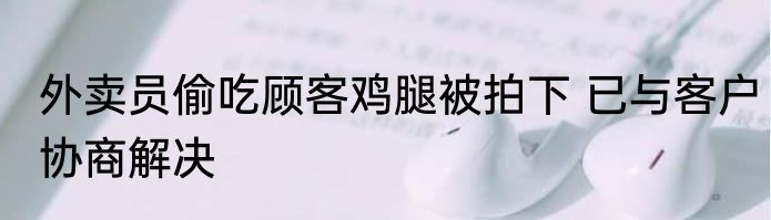 外卖员偷吃顾客鸡腿被拍下 已与客户协商解决