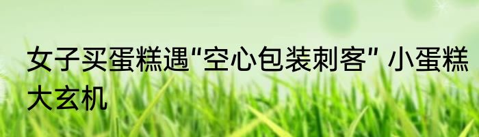 女子买蛋糕遇“空心包装刺客” 小蛋糕大玄机