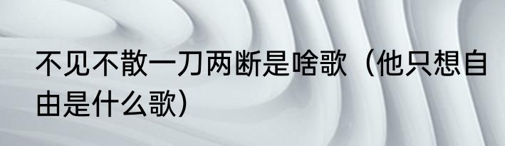 不见不散一刀两断是啥歌（他只想自由是什么歌）