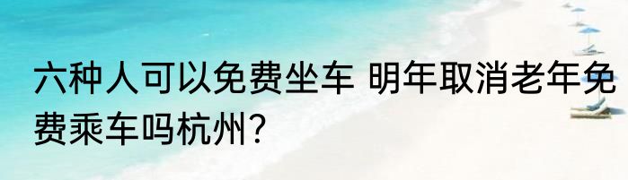 六种人可以免费坐车 明年取消老年免费乘车吗杭州？