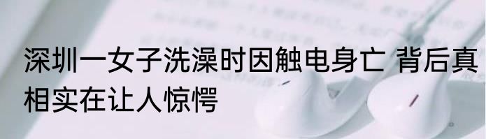 深圳一女子洗澡时因触电身亡 背后真相实在让人惊愕