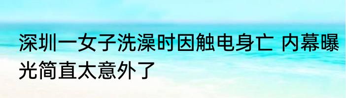 深圳一女子洗澡时因触电身亡 内幕曝光简直太意外了