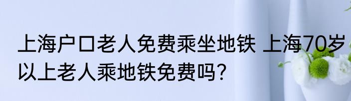 上海户口老人免费乘坐地铁 上海70岁以上老人乘地铁免费吗？