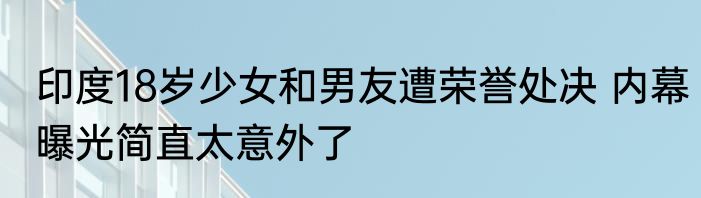 印度18岁少女和男友遭荣誉处决 内幕曝光简直太意外了