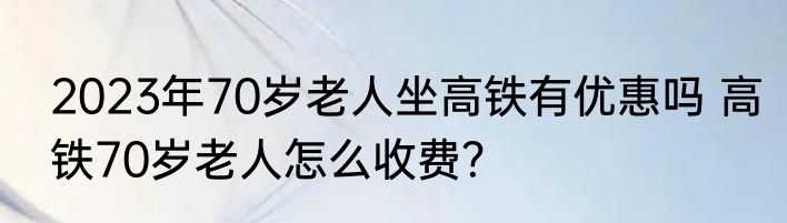 2023年70岁老人坐高铁有优惠吗 高铁70岁老人怎么收费？