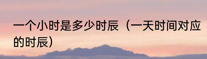 一个小时是多少时辰（一天时间对应的时辰）
