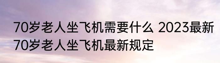 70岁老人坐飞机需要什么 2023最新70岁老人坐飞机最新规定