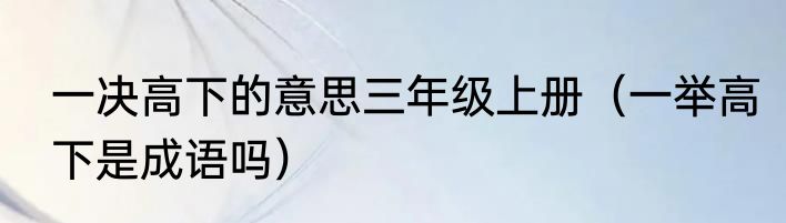 一决高下的意思三年级上册（一举高下是成语吗）