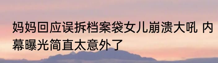 妈妈回应误拆档案袋女儿崩溃大吼 内幕曝光简直太意外了
