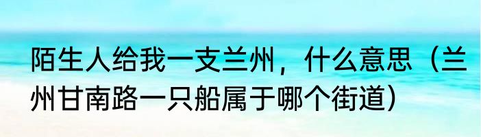陌生人给我一支兰州，什么意思（兰州甘南路一只船属于哪个街道）