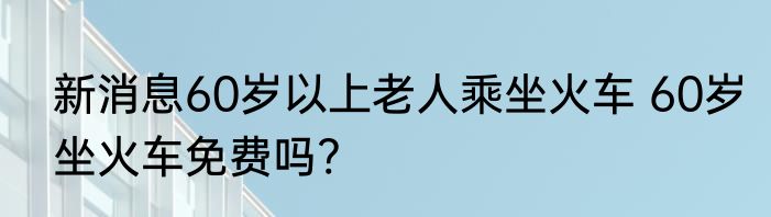 新消息60岁以上老人乘坐火车 60岁坐火车免费吗?