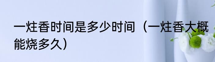 一炷香时间是多少时间（一炷香大概能烧多久）