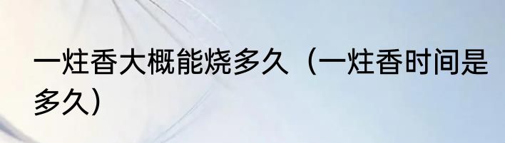 一炷香大概能烧多久（一炷香时间是多久）